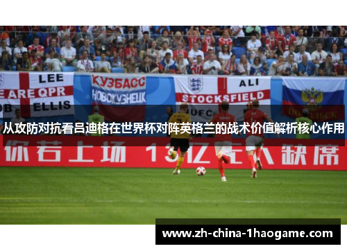 从攻防对抗看吕迪格在世界杯对阵英格兰的战术价值解析核心作用