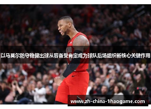 以马莫尔防守稳健出球从容备受肯定成为球队后场组织新核心关键作用 以马莫尔防守稳健出球从容备受肯定成为球队后场组织新核心关键作用