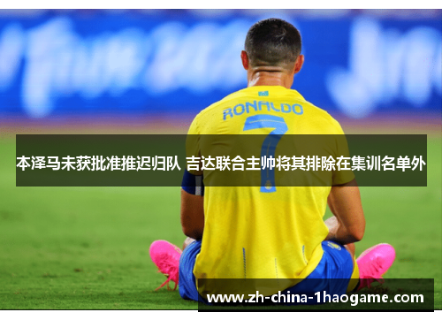 本泽马未获批准推迟归队 吉达联合主帅将其排除在集训名单外