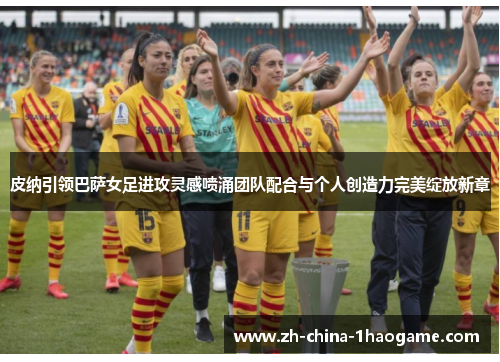 皮纳引领巴萨女足进攻灵感喷涌团队配合与个人创造力完美绽放新章 皮纳引领巴萨女足进攻灵感喷涌团队配合与个人创造力完美绽放新章